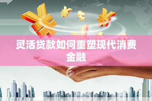 红安灵活贷款如何重塑现代消费金融