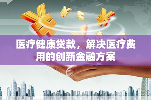 红安医疗健康贷款，解决医疗费用的创新金融方案