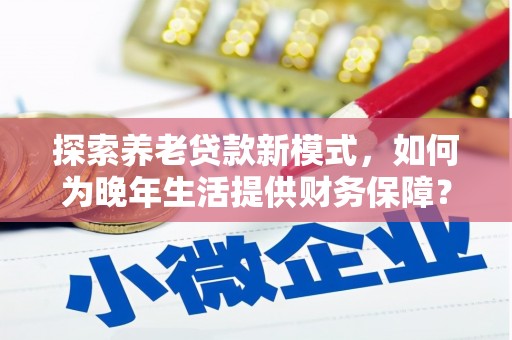 红安探索养老贷款新模式，如何为晚年生活提供财务保障？