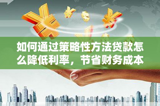 红安如何通过策略性方法贷款怎么降低利率，节省财务成本