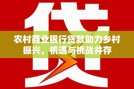红安农村商业银行贷款助力乡村振兴，机遇与挑战并存
