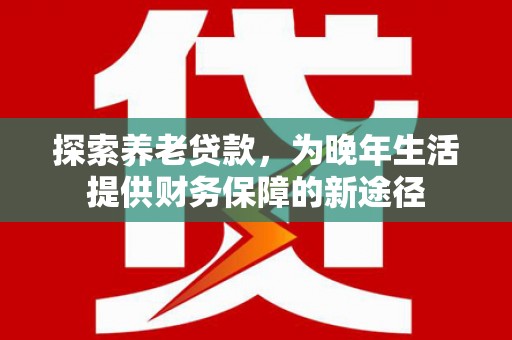 红安探索养老贷款，为晚年生活提供财务保障的新途径
