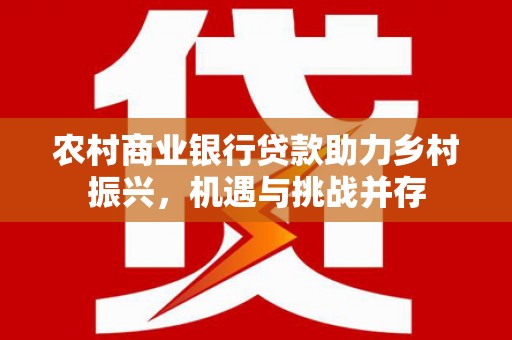 红安农村商业银行贷款助力乡村振兴，机遇与挑战并存
