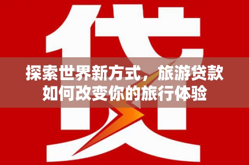 红安探索世界新方式，旅游贷款如何改变你的旅行体验